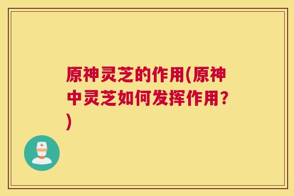 原神灵芝的作用(原神中灵芝如何发挥作用？)