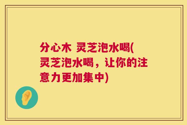 分心木 灵芝泡水喝(灵芝泡水喝，让你的注意力更加集中)