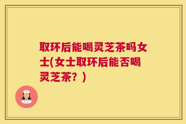 取环后能喝灵芝茶吗女士(女士取环后能否喝灵芝茶？)