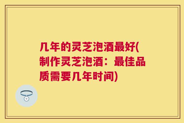 几年的灵芝泡酒好(制作灵芝泡酒：佳品质需要几年时间)