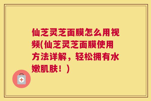 仙芝灵芝面膜怎么用视频(仙芝灵芝面膜使用方法详解，轻松拥有水嫩！)