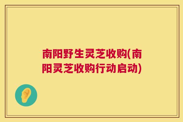 南阳野生灵芝收购(南阳灵芝收购行动启动)