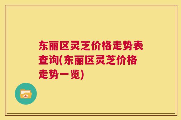 东丽区灵芝价格走势表查询(东丽区灵芝价格走势一览)