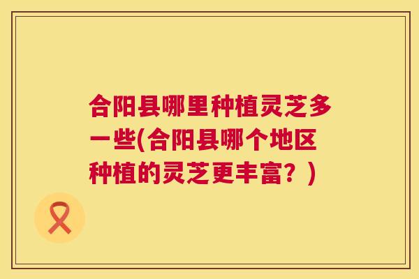 合阳县哪里种植灵芝多一些(合阳县哪个地区种植的灵芝更丰富？)