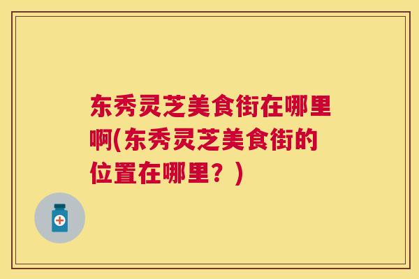 东秀灵芝美食街在哪里啊(东秀灵芝美食街的位置在哪里？)
