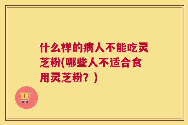 什么样的人不能吃灵芝粉(哪些人不适合食用灵芝粉？)