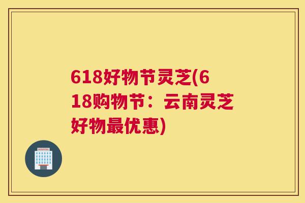 618好物节灵芝(618购物节：云南灵芝好物优惠)