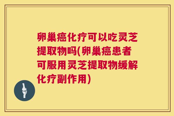 卵巢可以吃灵芝提取物吗(卵巢患者可服用灵芝提取物缓解副作用)