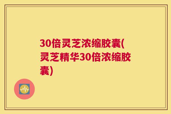 30倍灵芝浓缩胶囊(灵芝精华30倍浓缩胶囊)