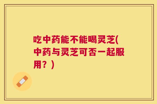 吃能不能喝灵芝(与灵芝可否一起服用？)