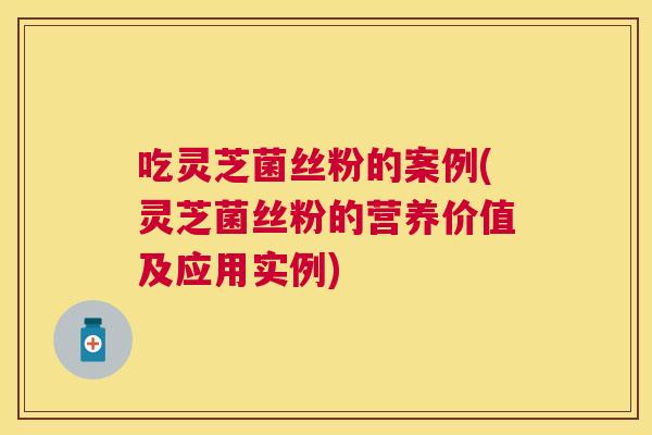 吃灵芝菌丝粉的案例(灵芝菌丝粉的营养价值及应用实例)