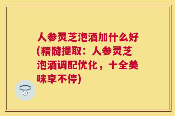 人参灵芝泡酒加什么好(精髓提取：人参灵芝泡酒调配优化，十全美味享不停)