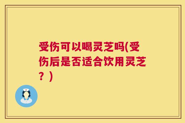 受伤可以喝灵芝吗(受伤后是否适合饮用灵芝？)