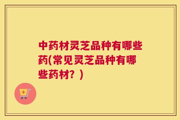 材灵芝品种有哪些药(常见灵芝品种有哪些药材？)