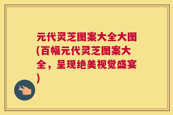 元代灵芝图案大全大图(百幅元代灵芝图案大全，呈现绝美视觉盛宴)