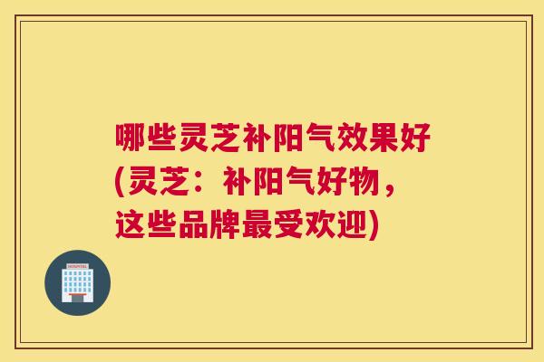 哪些灵芝补阳气效果好(灵芝：补阳气好物，这些品牌受欢迎)