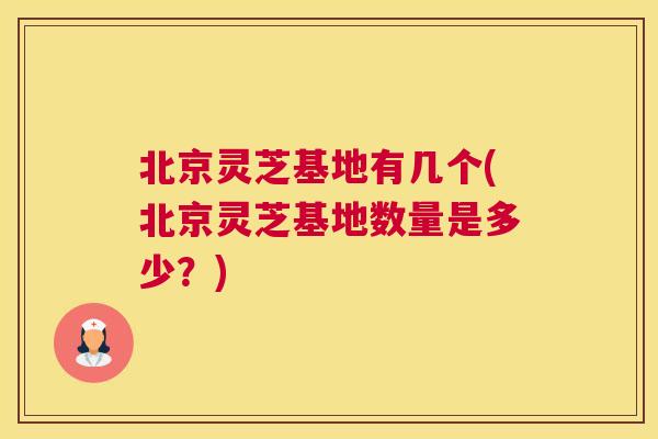 北京灵芝基地有几个(北京灵芝基地数量是多少？)