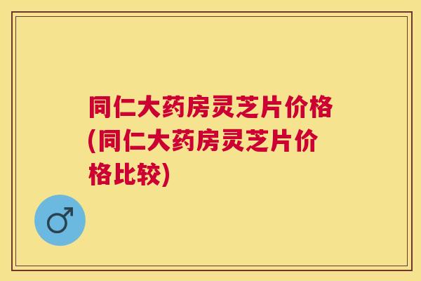 同仁大药房灵芝片价格(同仁大药房灵芝片价格比较)