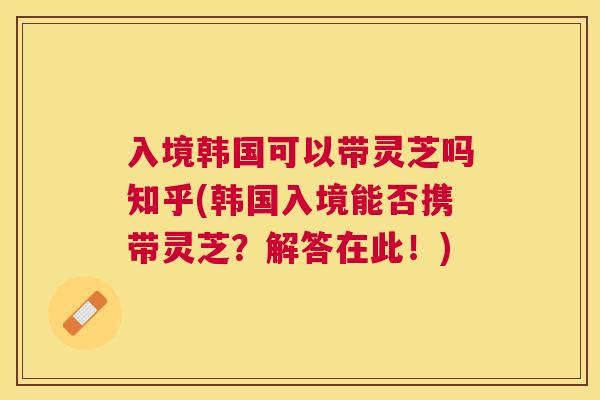 入境韩国可以带灵芝吗知乎(韩国入境能否携带灵芝？解答在此！)