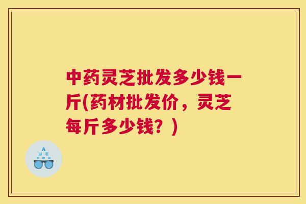 灵芝批发多少钱一斤(药材批发价，灵芝每斤多少钱？)