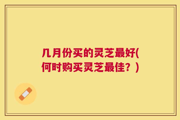 几月份买的灵芝好(何时购买灵芝佳？)