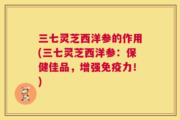 三七灵芝西洋参的作用(三七灵芝西洋参：保健佳品，增强免疫力！)