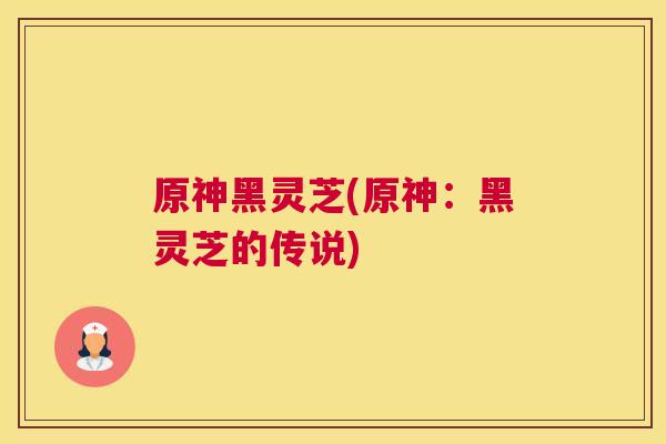 原神黑灵芝(原神：黑灵芝的传说)