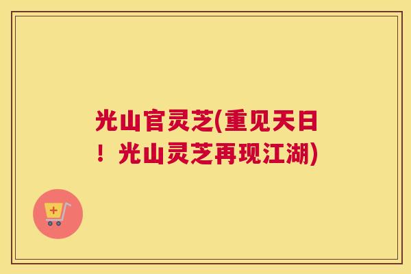 光山官灵芝(重见天日！光山灵芝再现江湖)