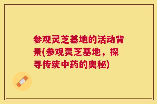 参观灵芝基地的活动背景(参观灵芝基地，探寻传统的奥秘)