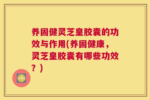 养固健灵芝皇胶囊的功效与作用(养固健康，灵芝皇胶囊有哪些功效？)