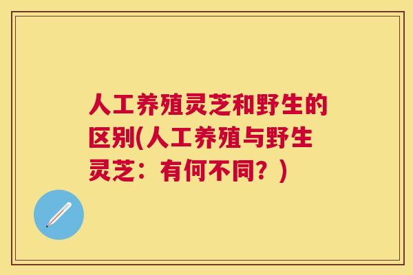 人工养殖灵芝和野生的区别(人工养殖与野生灵芝：有何不同？)