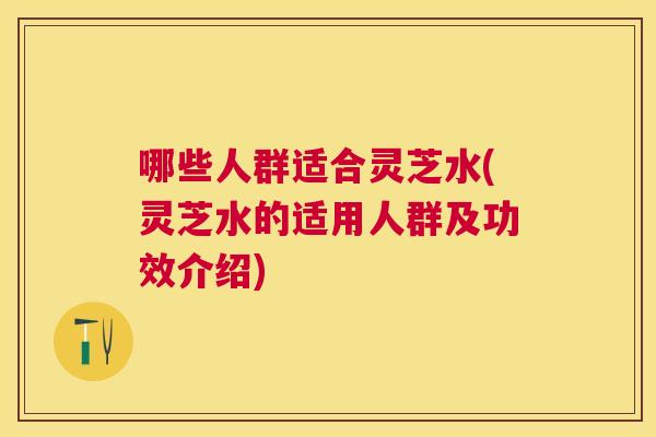 哪些人群适合灵芝水(灵芝水的适用人群及功效介绍)