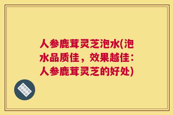 人参鹿茸灵芝泡水(泡水品质佳，效果越佳：人参鹿茸灵芝的好处)
