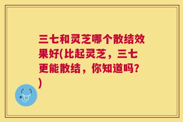 三七和灵芝哪个散结效果好(比起灵芝，三七更能散结，你知道吗？)