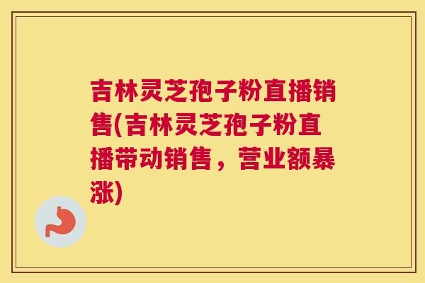 吉林灵芝孢子粉直播销售(吉林灵芝孢子粉直播带动销售，营业额暴涨)