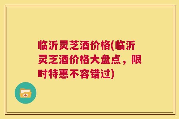 临沂灵芝酒价格(临沂灵芝酒价格大盘点，限时特惠不容错过)