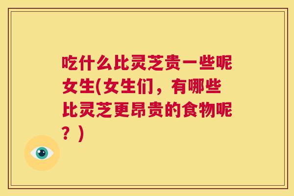 吃什么比灵芝贵一些呢女生(女生们，有哪些比灵芝更昂贵的食物呢？)
