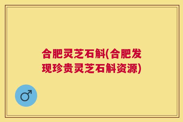 合肥灵芝石斛(合肥发现珍贵灵芝石斛资源)