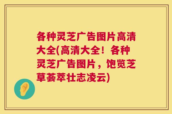 各种灵芝广告图片高清大全(高清大全！各种灵芝广告图片，饱览芝草荟萃壮志凌云)