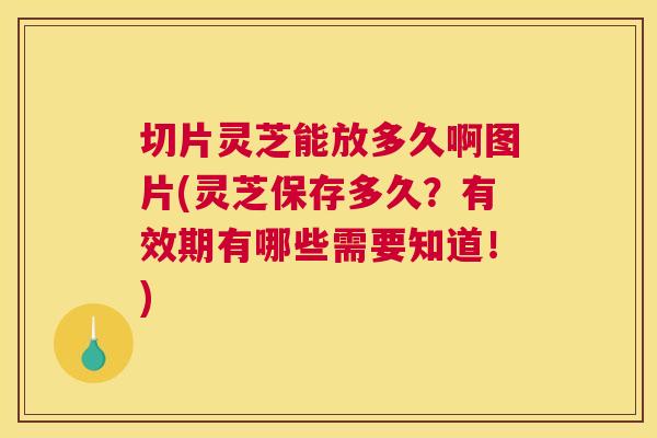 切片灵芝能放多久啊图片(灵芝保存多久？有效期有哪些需要知道！)