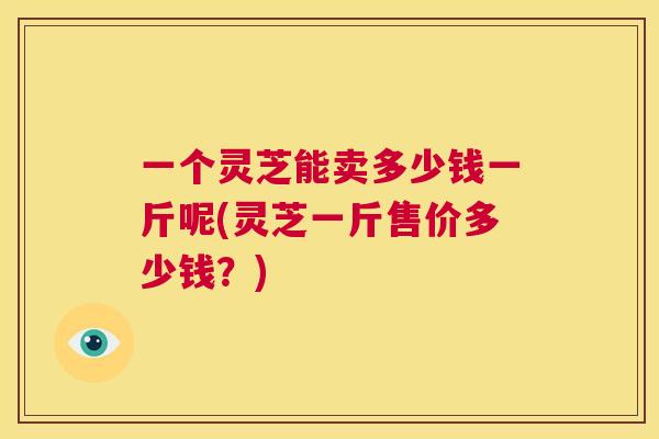一个灵芝能卖多少钱一斤呢(灵芝一斤售价多少钱？)