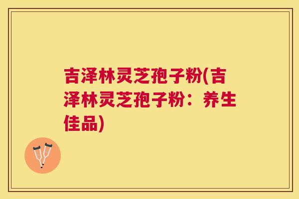 吉泽林灵芝孢子粉(吉泽林灵芝孢子粉：养生佳品)