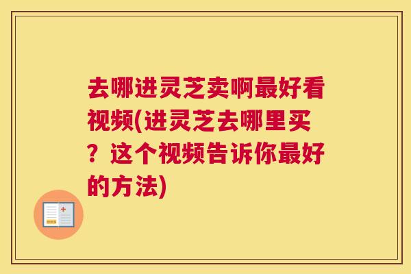 去哪进灵芝卖啊好看视频(进灵芝去哪里买？这个视频告诉你好的方法)