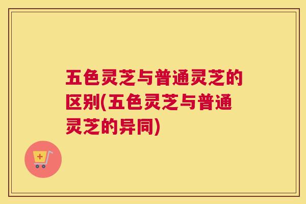 五色灵芝与普通灵芝的区别(五色灵芝与普通灵芝的异同)