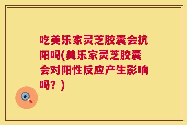 吃美乐家灵芝胶囊会抗阳吗(美乐家灵芝胶囊会对阳性反应产生影响吗？)