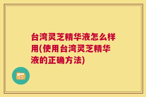 台湾灵芝精华液怎么样用(使用台湾灵芝精华液的正确方法)