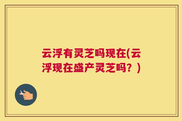 云浮有灵芝吗现在(云浮现在盛产灵芝吗？)