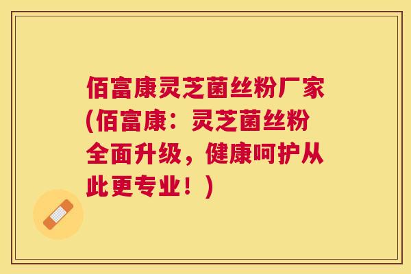 佰富康灵芝菌丝粉厂家(佰富康：灵芝菌丝粉全面升级，健康呵护从此更专业！)