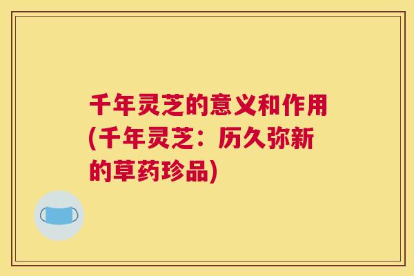 千年灵芝的意义和作用(千年灵芝：历久弥新的草药珍品)
