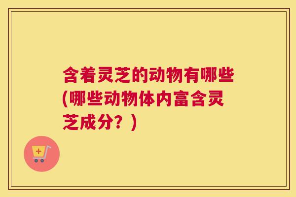 含着灵芝的动物有哪些(哪些动物体内富含灵芝成分？)